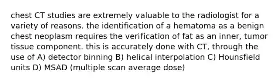 chest CT studies are extremely valuable to the radiologist for a variety of reasons. the identification of a hematoma as a benign chest neoplasm requires the verification of fat as an inner, tumor tissue component. this is accurately done with CT, through the use of A) detector binning B) helical interpolation C) Hounsfield units D) MSAD (multiple scan average dose)