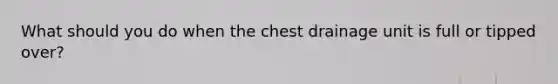 What should you do when the chest drainage unit is full or tipped over?