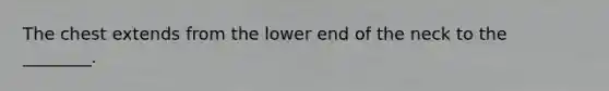 The chest extends from the lower end of the neck to the ________.