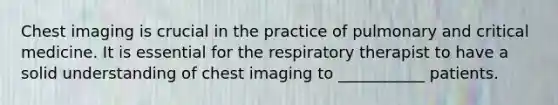 Chest imaging is crucial in the practice of pulmonary and critical medicine. It is essential for the respiratory therapist to have a solid understanding of chest imaging to ___________ patients.