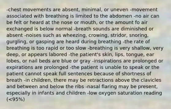 -chest movements are absent, minimal, or uneven -movement associated with breathing is limited to the abdomen -no air can be felt or heard at the nose or mouth, or the amount fo air exchanged is below normal -breath sounds are diminished or absent -noises such as wheezing, crowing, stridor, snoring, gurgling, or gasping are heard during breathing -the rate of breathing is too rapid or too slow -breathing is very shallow, very deep, or appears labored -the patient's skin, lips, tongue, ear lobes, or nail beds are blue or gray -inspirations are prolonged or expirations are prolonged -the patient is unable to speak or the patient cannot speak full sentences because of shortness of breath -in children, there may be retractions above the clavicles and between and below the ribs -nasal flaring may be present, especially in infants and children -low oxygen saturation reading (<95%)