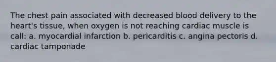 The chest pain associated with decreased blood delivery to the heart's tissue, when oxygen is not reaching cardiac muscle is call: a. myocardial infarction b. pericarditis c. angina pectoris d. cardiac tamponade