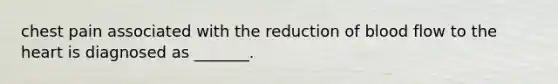 chest pain associated with the reduction of blood flow to the heart is diagnosed as _______.