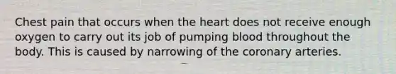 Chest pain that occurs when the heart does not receive enough oxygen to carry out its job of pumping blood throughout the body. This is caused by narrowing of the coronary arteries.