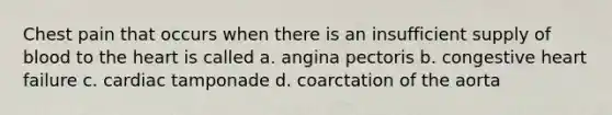 Chest pain that occurs when there is an insufficient supply of blood to the heart is called a. angina pectoris b. congestive heart failure c. cardiac tamponade d. coarctation of the aorta