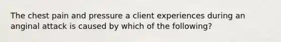 The chest pain and pressure a client experiences during an anginal attack is caused by which of the following?