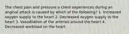 The chest pain and pressure a client experiences during an anginal attack is caused by which of the following? 1. Increased oxygen supply to the heart 2. Decreased oxygen supply to the heart 3. Vasodilation of the arteries around the heart 4. Decreased workload on the heart