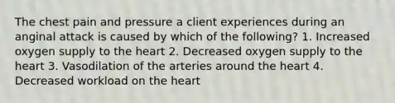 The chest pain and pressure a client experiences during an anginal attack is caused by which of the following? 1. Increased oxygen supply to <a href='https://www.questionai.com/knowledge/kya8ocqc6o-the-heart' class='anchor-knowledge'>the heart</a> 2. Decreased oxygen supply to the heart 3. Vasodilation of the arteries around the heart 4. Decreased workload on the heart