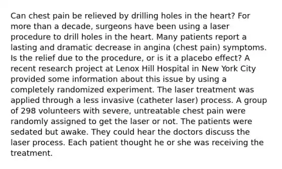 Can chest pain be relieved by drilling holes in the heart? For more than a decade, surgeons have been using a laser procedure to drill holes in the heart. Many patients report a lasting and dramatic decrease in angina (chest pain) symptoms. Is the relief due to the procedure, or is it a placebo effect? A recent research project at Lenox Hill Hospital in New York City provided some information about this issue by using a completely randomized experiment. The laser treatment was applied through a less invasive (catheter laser) process. A group of 298 volunteers with severe, untreatable chest pain were randomly assigned to get the laser or not. The patients were sedated but awake. They could hear the doctors discuss the laser process. Each patient thought he or she was receiving the treatment.