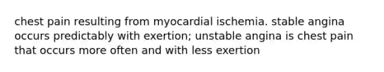 chest pain resulting from myocardial ischemia. stable angina occurs predictably with exertion; unstable angina is chest pain that occurs more often and with less exertion