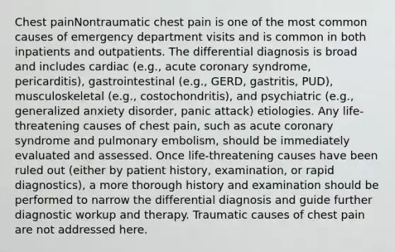 Chest painNontraumatic chest pain is one of the most common causes of emergency department visits and is common in both inpatients and outpatients. The differential diagnosis is broad and includes cardiac (e.g., acute coronary syndrome, pericarditis), gastrointestinal (e.g., GERD, gastritis, PUD), musculoskeletal (e.g., costochondritis), and psychiatric (e.g., generalized anxiety disorder, panic attack) etiologies. Any life-threatening causes of chest pain, such as acute coronary syndrome and pulmonary embolism, should be immediately evaluated and assessed. Once life-threatening causes have been ruled out (either by patient history, examination, or rapid diagnostics), a more thorough history and examination should be performed to narrow the differential diagnosis and guide further diagnostic workup and therapy. Traumatic causes of chest pain are not addressed here.