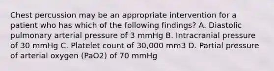 Chest percussion may be an appropriate intervention for a patient who has which of the following findings? A. Diastolic pulmonary arterial pressure of 3 mmHg B. Intracranial pressure of 30 mmHg C. Platelet count of 30,000 mm3 D. Partial pressure of arterial oxygen (PaO2) of 70 mmHg