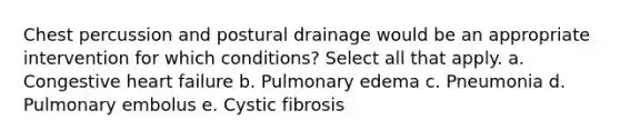 Chest percussion and postural drainage would be an appropriate intervention for which conditions? Select all that apply. a. Congestive heart failure b. Pulmonary edema c. Pneumonia d. Pulmonary embolus e. Cystic fibrosis