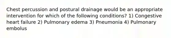 Chest percussion and postural drainage would be an appropriate intervention for which of the following conditions? 1) Congestive heart failure 2) Pulmonary edema 3) Pneumonia 4) Pulmonary embolus