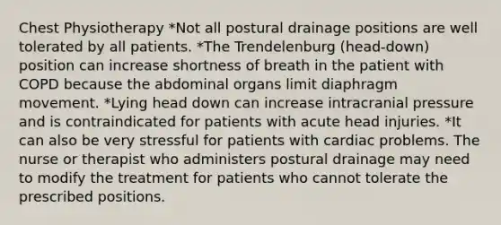 Chest Physiotherapy *Not all postural drainage positions are well tolerated by all patients. *The Trendelenburg (head-down) position can increase shortness of breath in the patient with COPD because the abdominal organs limit diaphragm movement. *Lying head down can increase intracranial pressure and is contraindicated for patients with acute head injuries. *It can also be very stressful for patients with cardiac problems. The nurse or therapist who administers postural drainage may need to modify the treatment for patients who cannot tolerate the prescribed positions.