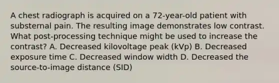 A chest radiograph is acquired on a 72-year-old patient with substernal pain. The resulting image demonstrates low contrast. What post-processing technique might be used to increase the contrast? A. Decreased kilovoltage peak (kVp) B. Decreased exposure time C. Decreased window width D. Decreased the source-to-image distance (SID)