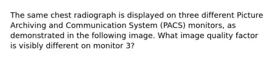 The same chest radiograph is displayed on three different Picture Archiving and Communication System (PACS) monitors, as demonstrated in the following image. What image quality factor is visibly different on monitor 3?