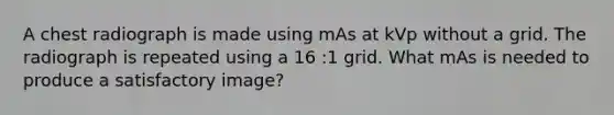 A chest radiograph is made using mAs at kVp without a grid. The radiograph is repeated using a 16 :1 grid. What mAs is needed to produce a satisfactory image?