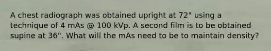 A chest radiograph was obtained upright at 72" using a technique of 4 mAs @ 100 kVp. A second film is to be obtained supine at 36". What will the mAs need to be to maintain density?