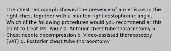 The chest radiograph showed the presence of a meniscus in the right chest together with a blunted right costophrenic angle. Which of the following procedures would you recommend at this point to treat Ms. Paul? a. Anterior chest tube thoracostomy b. Chest needle decompression c. Video-assisted thoracoscopy (VAT) d. Posterior chest tube thoracostomy