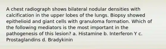 A chest radiograph shows bilateral nodular densities with calcification in the upper lobes of the lungs. Biopsy showed epithelioid and giant cells with granuloma formation. Which of the following mediators is the most important in the pathogenesis of this lesion? a. Histamine b. Interferon Y c. Prostaglandins d. Bradykinin