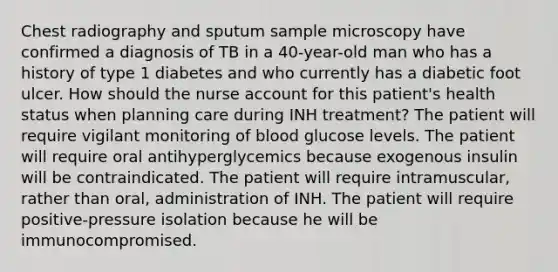 Chest radiography and sputum sample microscopy have confirmed a diagnosis of TB in a 40-year-old man who has a history of type 1 diabetes and who currently has a diabetic foot ulcer. How should the nurse account for this patient's health status when planning care during INH treatment? The patient will require vigilant monitoring of blood glucose levels. The patient will require oral antihyperglycemics because exogenous insulin will be contraindicated. The patient will require intramuscular, rather than oral, administration of INH. The patient will require positive-pressure isolation because he will be immunocompromised.