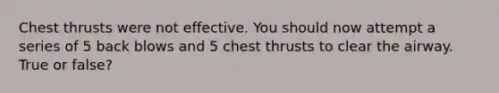 Chest thrusts were not effective. You should now attempt a series of 5 back blows and 5 chest thrusts to clear the airway. True or false?