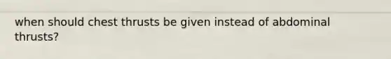 when should chest thrusts be given instead of abdominal thrusts?