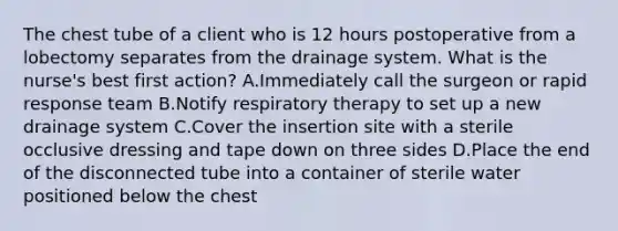 The chest tube of a client who is 12 hours postoperative from a lobectomy separates from the drainage system. What is the nurse's best first action? A.Immediately call the surgeon or rapid response team B.Notify respiratory therapy to set up a new drainage system C.Cover the insertion site with a sterile occlusive dressing and tape down on three sides D.Place the end of the disconnected tube into a container of sterile water positioned below the chest