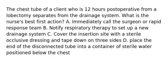 The chest tube of a client who is 12 hours postoperative from a lobectomy separates from the drainage system. What is the nurse's best first action? A. Immediately call the surgeon or rapid response team B. Notify respiratory therapy to set up a new drainage system C. Cover the insertion site with a sterile occlusive dressing and tape down on three sides D. place the end of the disconnected tube into a container of sterile water positioned below the chest