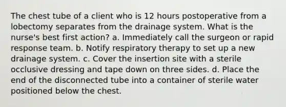 The chest tube of a client who is 12 hours postoperative from a lobectomy separates from the drainage system. What is the nurse's best first action? a. Immediately call the surgeon or rapid response team. b. Notify respiratory therapy to set up a new drainage system. c. Cover the insertion site with a sterile occlusive dressing and tape down on three sides. d. Place the end of the disconnected tube into a container of sterile water positioned below the chest.