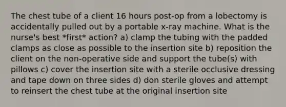 The chest tube of a client 16 hours post-op from a lobectomy is accidentally pulled out by a portable x-ray machine. What is the nurse's best *first* action? a) clamp the tubing with the padded clamps as close as possible to the insertion site b) reposition the client on the non-operative side and support the tube(s) with pillows c) cover the insertion site with a sterile occlusive dressing and tape down on three sides d) don sterile gloves and attempt to reinsert the chest tube at the original insertion site