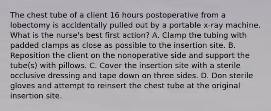 The chest tube of a client 16 hours postoperative from a lobectomy is accidentally pulled out by a portable x-ray machine. What is the nurse's best first action? A. Clamp the tubing with padded clamps as close as possible to the insertion site. B. Reposition the client on the nonoperative side and support the tube(s) with pillows. C. Cover the insertion site with a sterile occlusive dressing and tape down on three sides. D. Don sterile gloves and attempt to reinsert the chest tube at the original insertion site.