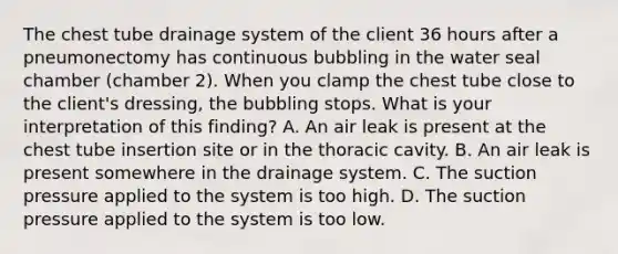 The chest tube drainage system of the client 36 hours after a pneumonectomy has continuous bubbling in the water seal chamber (chamber 2). When you clamp the chest tube close to the client's dressing, the bubbling stops. What is your interpretation of this finding? A. An air leak is present at the chest tube insertion site or in the thoracic cavity. B. An air leak is present somewhere in the drainage system. C. The suction pressure applied to the system is too high. D. The suction pressure applied to the system is too low.
