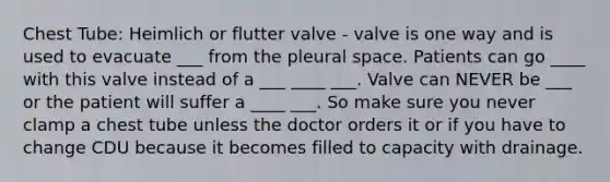 Chest Tube: Heimlich or flutter valve - valve is one way and is used to evacuate ___ from the pleural space. Patients can go ____ with this valve instead of a ___ ____ ___. Valve can NEVER be ___ or the patient will suffer a ____ ___. So make sure you never clamp a chest tube unless the doctor orders it or if you have to change CDU because it becomes filled to capacity with drainage.