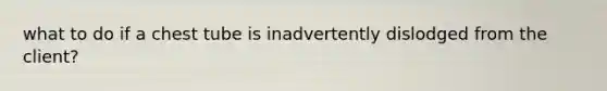 what to do if a chest tube is inadvertently dislodged from the client?