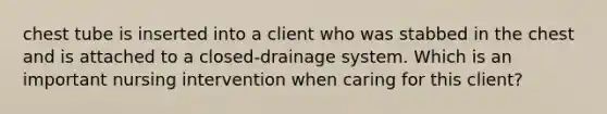 chest tube is inserted into a client who was stabbed in the chest and is attached to a closed-drainage system. Which is an important nursing intervention when caring for this client?