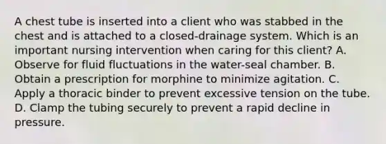 A chest tube is inserted into a client who was stabbed in the chest and is attached to a closed-drainage system. Which is an important nursing intervention when caring for this client? A. Observe for fluid fluctuations in the water-seal chamber. B. Obtain a prescription for morphine to minimize agitation. C. Apply a thoracic binder to prevent excessive tension on the tube. D. Clamp the tubing securely to prevent a rapid decline in pressure.