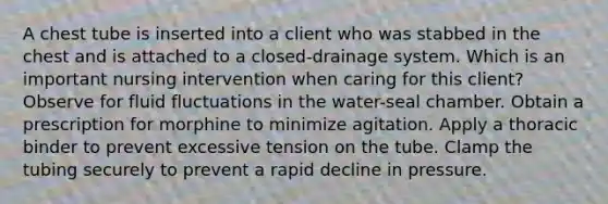 A chest tube is inserted into a client who was stabbed in the chest and is attached to a closed-drainage system. Which is an important nursing intervention when caring for this client? Observe for fluid fluctuations in the water-seal chamber. Obtain a prescription for morphine to minimize agitation. Apply a thoracic binder to prevent excessive tension on the tube. Clamp the tubing securely to prevent a rapid decline in pressure.