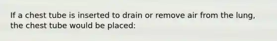 If a chest tube is inserted to drain or remove air from the lung, the chest tube would be placed: