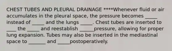 CHEST TUBES AND PLEURAL DRAINAGE ****Whenever fluid or air accumulates in the pleural space, the pressure becomes _____ instead of _____ and the lungs _____. Chest tubes are inserted to ____ the _____ and reestablish ______pressure, allowing for proper lung expansion. Tubes may also be inserted in the mediastinal space to _______ and _____postoperatively.