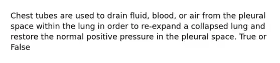 Chest tubes are used to drain fluid, blood, or air from the pleural space within the lung in order to re-expand a collapsed lung and restore the normal positive pressure in the pleural space. True or False