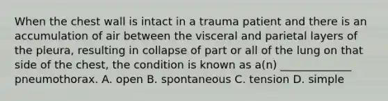 When the chest wall is intact in a trauma patient and there is an accumulation of air between the visceral and parietal layers of the​ pleura, resulting in collapse of part or all of the lung on that side of the​ chest, the condition is known as​ a(n) _____________ pneumothorax. A. open B. spontaneous C. tension D. simple