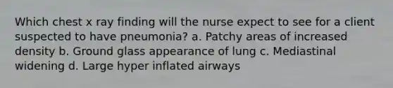 Which chest x ray finding will the nurse expect to see for a client suspected to have pneumonia? a. Patchy areas of increased density b. Ground glass appearance of lung c. Mediastinal widening d. Large hyper inflated airways