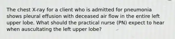 The chest X-ray for a client who is admitted for pneumonia shows pleural effusion with deceased air flow in the entire left upper lobe. What should the practical nurse (PN) expect to hear when auscultating the left upper lobe?