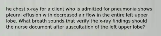 he chest x-ray for a client who is admitted for pneumonia shows pleural effusion with decreased air flow in the entire left upper lobe. What breath sounds that verify the x-ray findings should the nurse document after auscultation of the left upper lobe?