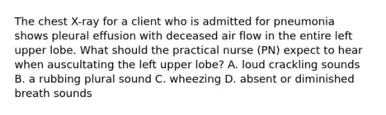 The chest X-ray for a client who is admitted for pneumonia shows pleural effusion with deceased air flow in the entire left upper lobe. What should the practical nurse (PN) expect to hear when auscultating the left upper lobe? A. loud crackling sounds B. a rubbing plural sound C. wheezing D. absent or diminished breath sounds