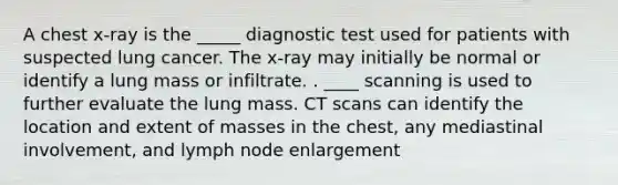 A chest x-ray is the _____ diagnostic test used for patients with suspected lung cancer. The x-ray may initially be normal or identify a lung mass or infiltrate. . ____ scanning is used to further evaluate the lung mass. CT scans can identify the location and extent of masses in the chest, any mediastinal involvement, and lymph node enlargement