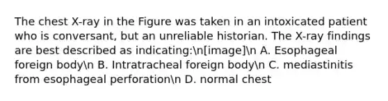 The chest X-ray in the Figure was taken in an intoxicated patient who is conversant, but an unreliable historian. The X-ray findings are best described as indicating:n[image]n A. Esophageal foreign bodyn B. Intratracheal foreign bodyn C. mediastinitis from esophageal perforationn D. normal chest