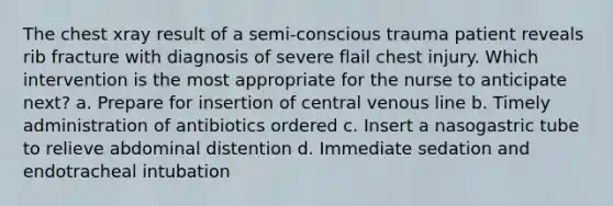 The chest xray result of a semi-conscious trauma patient reveals rib fracture with diagnosis of severe flail chest injury. Which intervention is the most appropriate for the nurse to anticipate next? a. Prepare for insertion of central venous line b. Timely administration of antibiotics ordered c. Insert a nasogastric tube to relieve abdominal distention d. Immediate sedation and endotracheal intubation